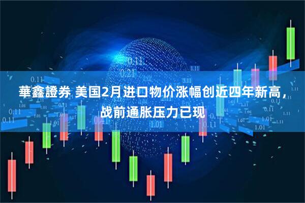華鑫證券 美国2月进口物价涨幅创近四年新高，战前通胀压力已现