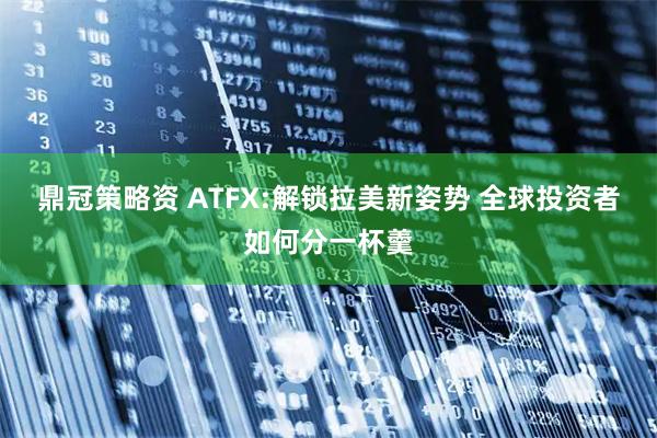 鼎冠策略资 ATFX:解锁拉美新姿势 全球投资者如何分一杯羹