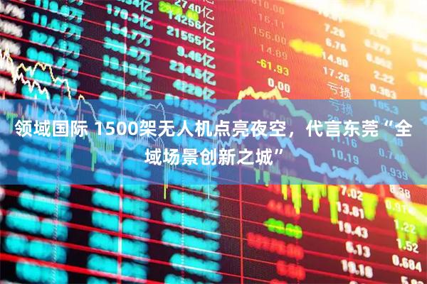 领域国际 1500架无人机点亮夜空，代言东莞“全域场景创新之城”