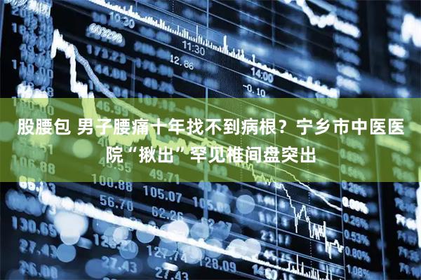 股腰包 男子腰痛十年找不到病根？宁乡市中医医院“揪出”罕见椎间盘突出