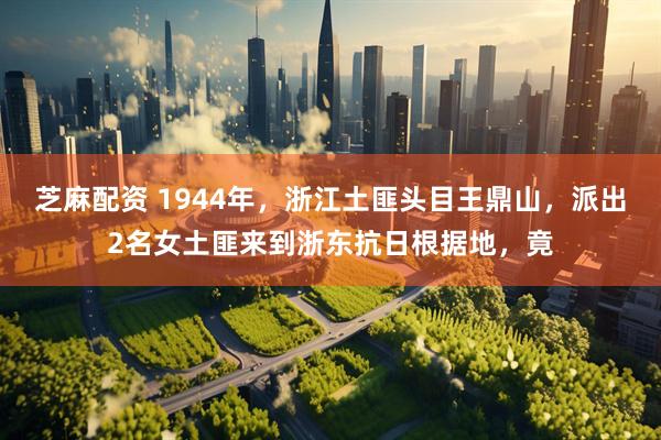 芝麻配资 1944年，浙江土匪头目王鼎山，派出2名女土匪来到浙东抗日根据地，竟