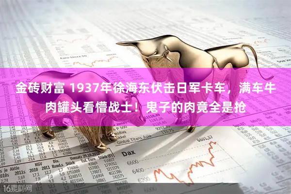 金砖财富 1937年徐海东伏击日军卡车，满车牛肉罐头看懵战士！鬼子的肉竟全是抢