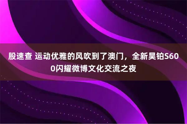 股速查 运动优雅的风吹到了澳门，全新昊铂S600闪耀微博文化交流之夜
