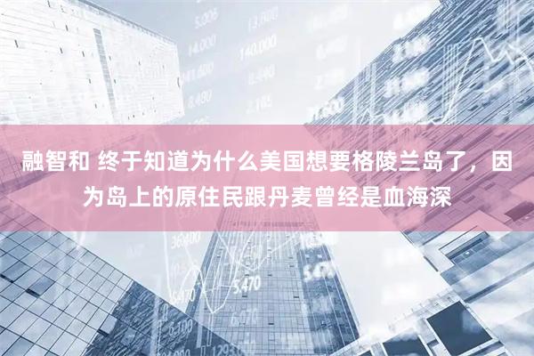 融智和 终于知道为什么美国想要格陵兰岛了，因为岛上的原住民跟丹麦曾经是血海深