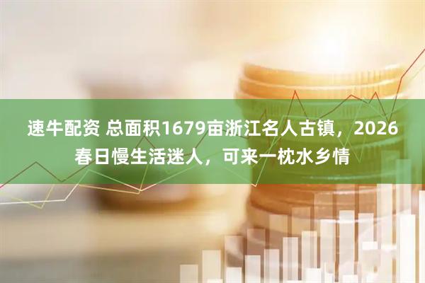 速牛配资 总面积1679亩浙江名人古镇，2026春日慢生活迷人，可来一枕水乡情