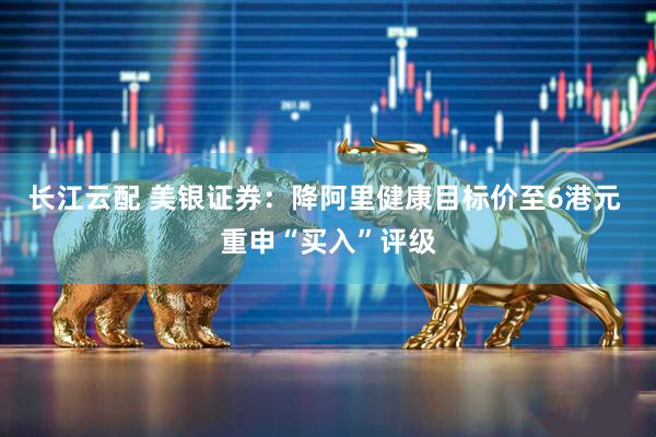 长江云配 美银证券：降阿里健康目标价至6港元 重申“买入”评级