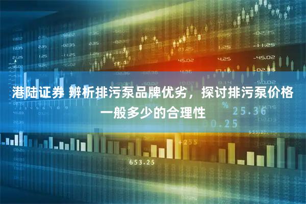 港陆证券 辨析排污泵品牌优劣，探讨排污泵价格一般多少的合理性