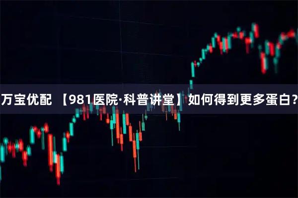 万宝优配 【981医院·科普讲堂】如何得到更多蛋白？
