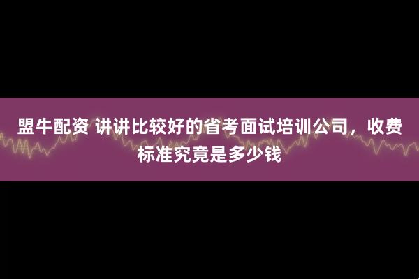 盟牛配资 讲讲比较好的省考面试培训公司，收费标准究竟是多少钱