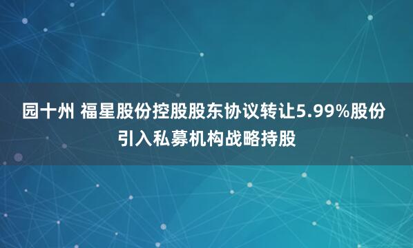 园十州 福星股份控股股东协议转让5.99%股份 引入私募机构战略持股