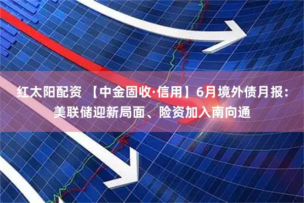 红太阳配资 【中金固收·信用】6月境外债月报：美联储迎新局面、险资加入南向通