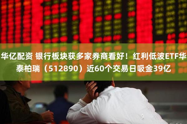 华亿配资 银行板块获多家券商看好！红利低波ETF华泰柏瑞（512890）近60个交易日吸金39亿